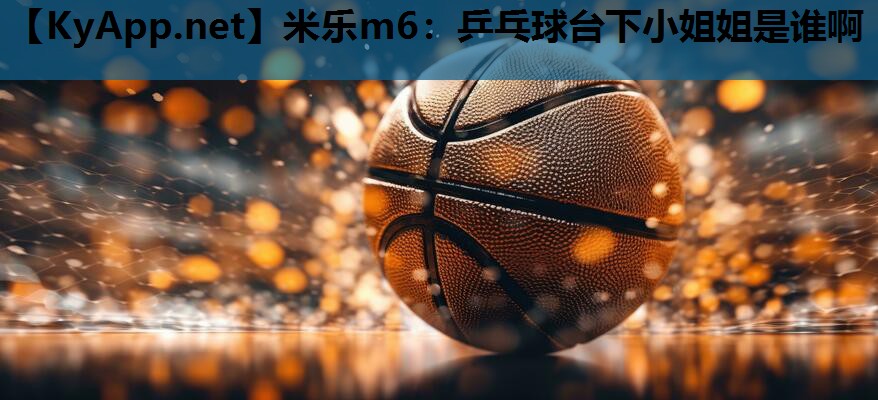 米乐m6：乒乓球台下小姐姐是谁啊